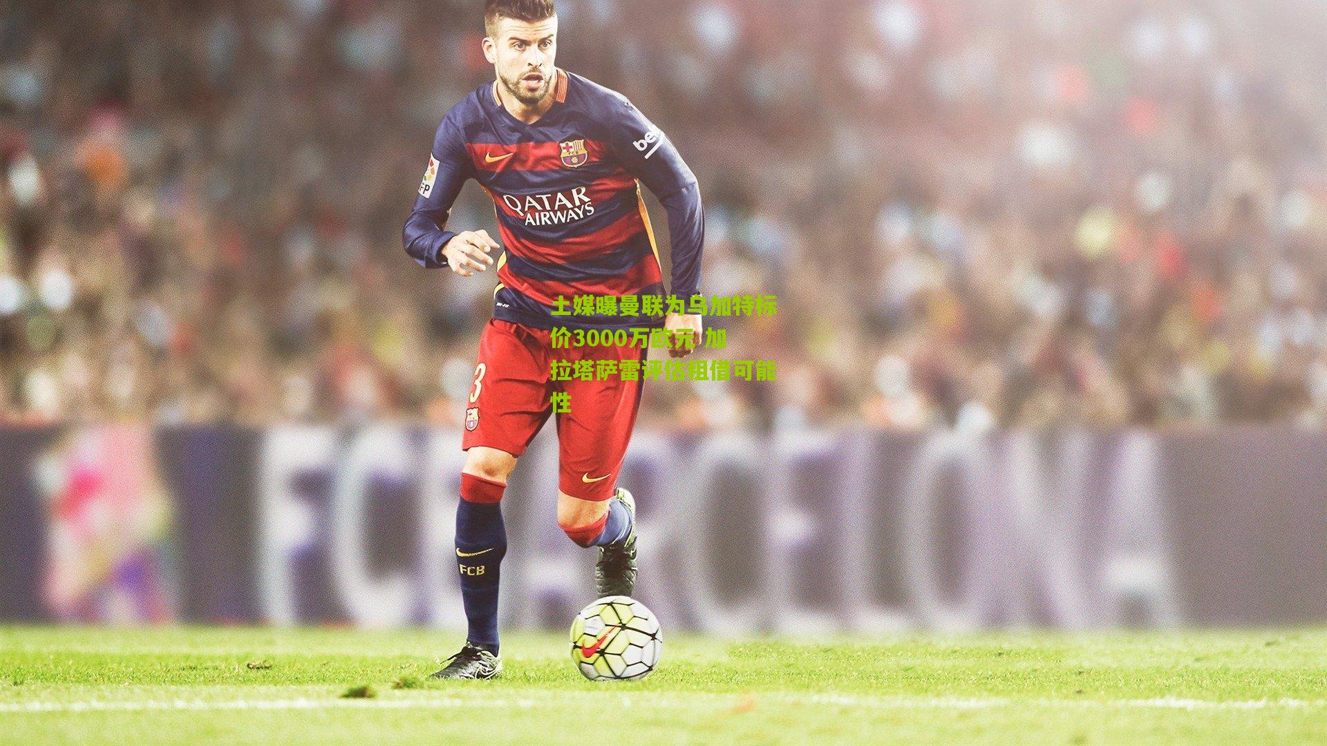 土媒曝曼联为乌加特标价3000万欧元 加拉塔萨雷评估租借可能性